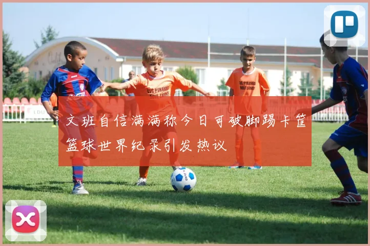 文班自信满满称今日可破脚踢卡筐篮球世界纪录引发热议