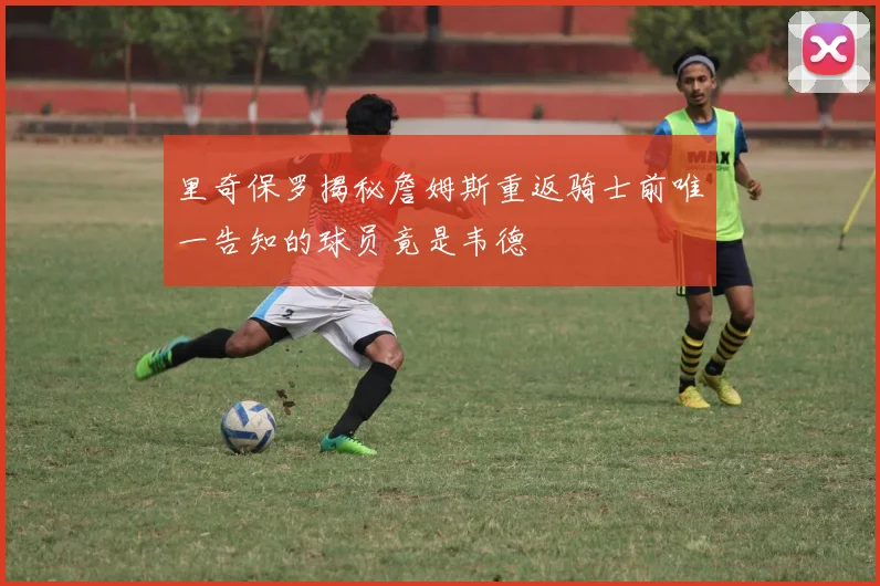 里奇保罗揭秘詹姆斯重返骑士前唯一告知的球员竟是韦德