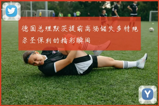 德国总理默茨提前离场错失多特绝杀圣保利的精彩瞬间