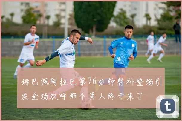 姆巴佩阿拉巴第76分钟替补登场引发全场欢呼那个男人终于来了