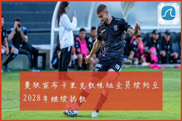 曼联宣布卡里克教练组全员续约至2028年继续执教