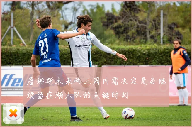 詹姆斯未来两三周内需决定是否继续留在湖人队的关键时刻