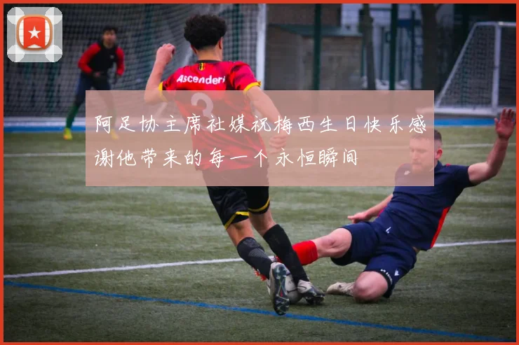 阿足协主席社媒祝梅西生日快乐感谢他带来的每一个永恒瞬间