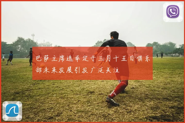 巴萨主席选举定于三月十五日俱乐部未来发展引发广泛关注