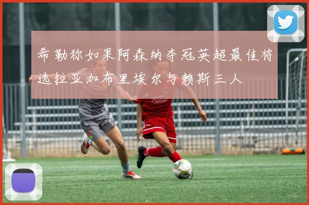 希勒称如果阿森纳夺冠英超最佳将选拉亚加布里埃尔与赖斯三人