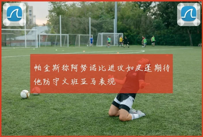 帕金斯称阿努诺比进攻如皮蓬期待他防守文班亚马表现