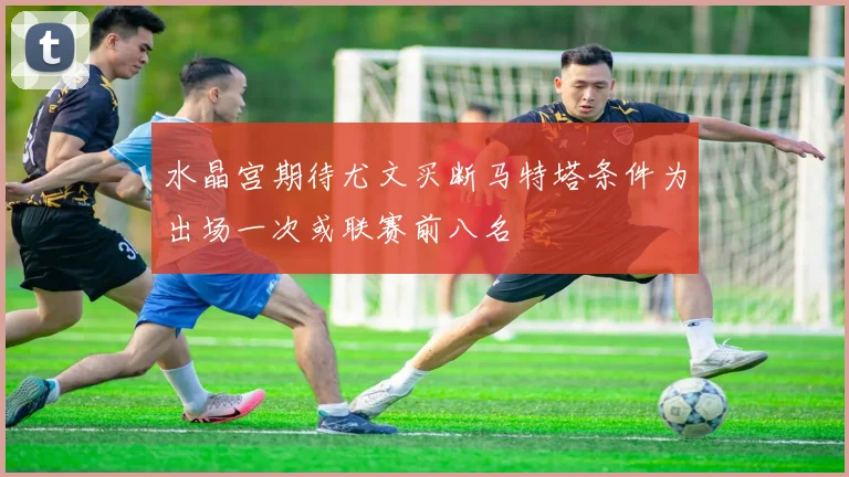 水晶宫期待尤文买断马特塔条件为出场一次或联赛前八名