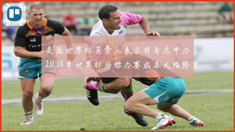 美国世界杯负责人表示将考虑申办2038年世界杯并称办赛成本大幅降低
