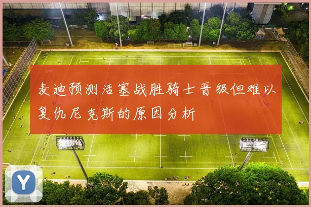 麦迪预测活塞战胜骑士晋级但难以复仇尼克斯的原因分析