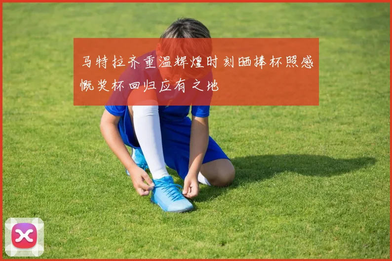 马特拉齐重温辉煌时刻晒捧杯照感慨奖杯回归应有之地