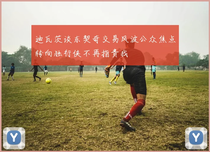 迪瓦茨谈东契奇交易风波公众焦点转向独行侠不再指责我