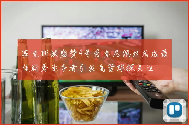塞克斯顿盛赞4号秀克尼佩尔或成最佳新秀竞争者引发高管球探关注