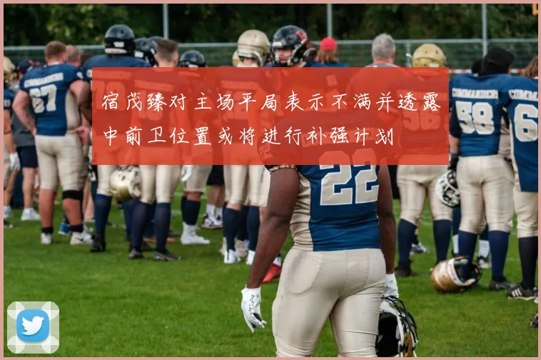 宿茂臻对主场平局表示不满并透露中前卫位置或将进行补强计划