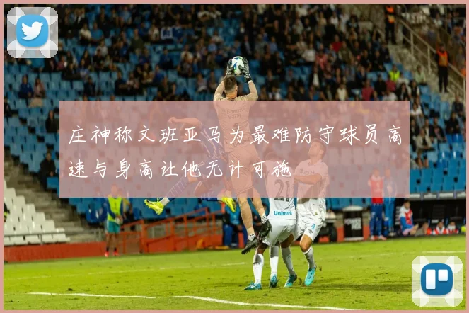 庄神称文班亚马为最难防守球员高速与身高让他无计可施