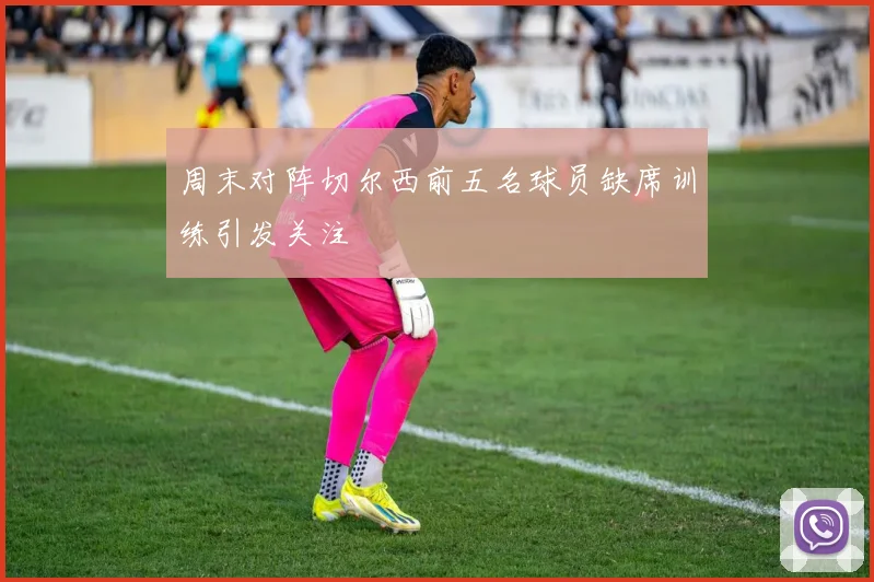 周末对阵切尔西前五名球员缺席训练引发关注
