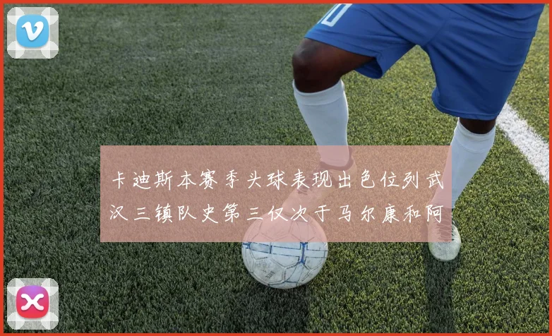 卡迪斯本赛季头球表现出色位列武汉三镇队史第三仅次于马尔康和阿齐兹